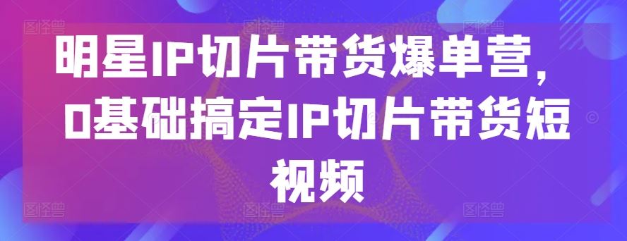 明星IP切片带货爆单营,0基础搞定IP切片带货短视频-佳佳云创网