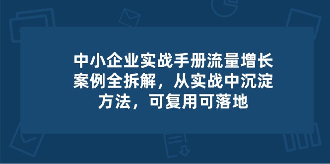 (10889期)中小 企业 实操手册-流量增长案例拆解,从实操中沉淀方法,可复用可落地-佳佳云创网