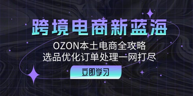 (12632期)跨境电商新蓝海:OZON本土电商全攻略,选品优化订单处理一网打尽-佳佳云创网