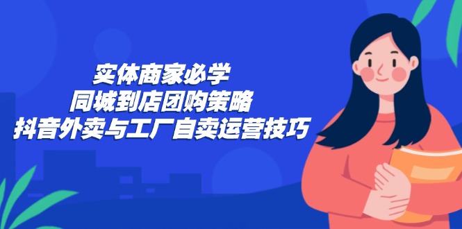 (12738期)实体商家必学:同城到店团购策略:抖音外卖与工厂自卖运营技巧-佳佳云创网