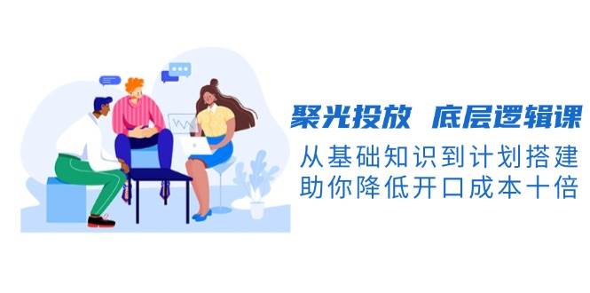聚光投放底层逻辑课,从基础知识到计划搭建,助你降低开口成本十倍-佳佳云创网