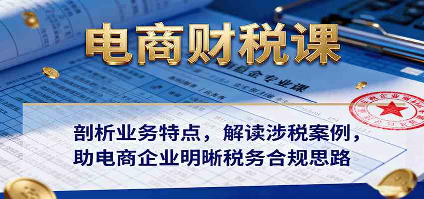 电商财税课:剖析业务特点,解读涉税案例,助电商企业明晰税务合规思路-佳佳云创网