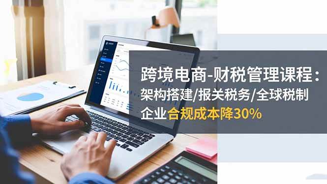 (16509期)跨境电商-财税管理课程:架构搭建/报关税务/全球税制,企业合规成本降30%-佳佳云创网