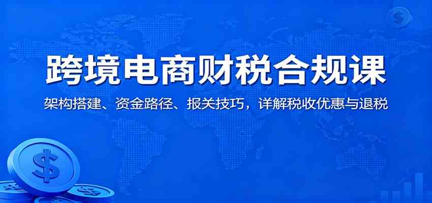 跨境电商财税合规课:架构搭建、资金路径、报关技巧,详解税收优惠与退税-佳佳云创网