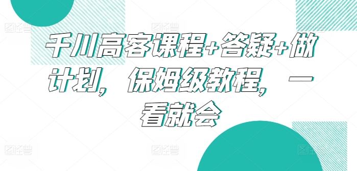千川高客课程+答疑+做计划，保姆级教程，一看就会-佳佳云创网