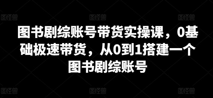 图书剧综账号带货实操课，0基础极速带货，从0到1搭建一个图书剧综账号-佳佳云创网