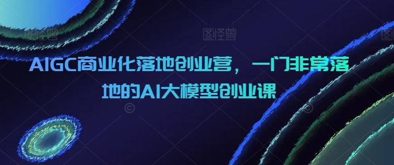AIGC商业化落地创业营，一门非常落地的AI大模型创业课-佳佳云创网