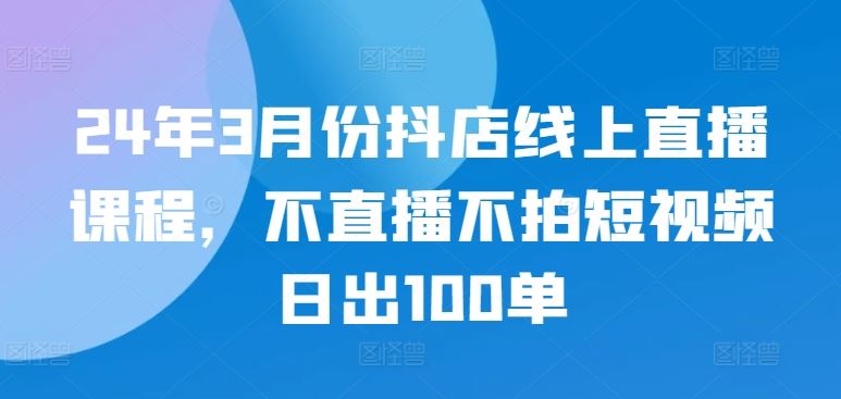 24年3月份抖店线上直播课程，不直播不拍短视频日出100单-佳佳云创网