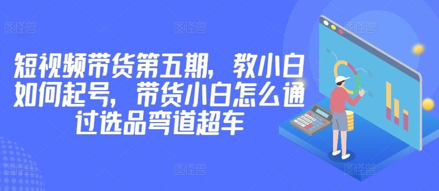 价值2980短视频带货第五期，教小白如何起号，带货小白怎么通过选品弯道超车-佳佳云创网