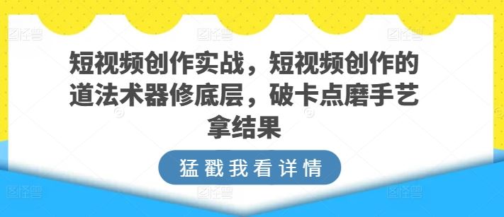 短视频创作实战，短视频创作的道法术器修底层，破卡点磨手艺拿结果-佳佳云创网