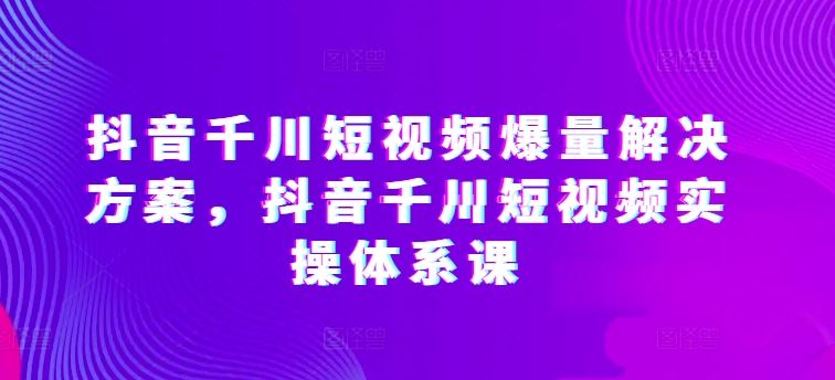 抖音千川短视频爆量解决方案，抖音千川短视频实操体系课-佳佳云创网