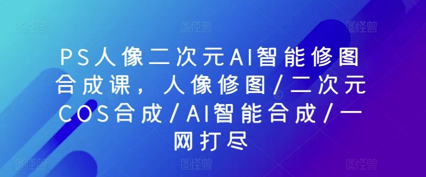 PS人像二次元AI智能修图合成课，人像修图/二次元COS合成/AI智能合成/一网打尽-佳佳云创网