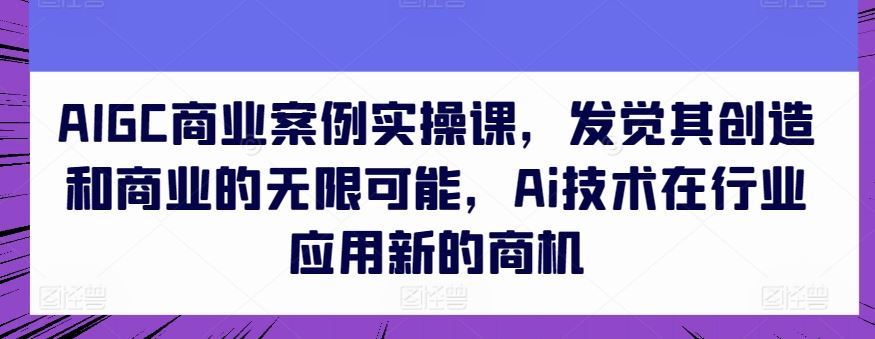 AIGC商业案例实操课，发觉其创造和商业的无限可能，Ai技术在行业应用新的商机-佳佳云创网