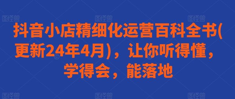 抖音小店精细化运营百科全书(更新24年4月)，让你听得懂，学得会，能落地-佳佳云创网