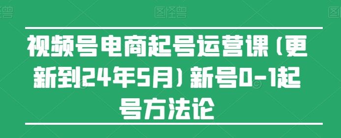 视频号电商起号运营课(更新到24年5月)新号0-1起号方法论-佳佳云创网