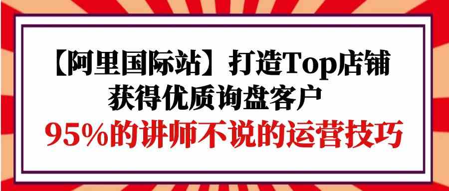 （9976期）【阿里国际站】打造Top店铺-获得优质询盘客户，95%的讲师不说的运营技巧-佳佳云创网