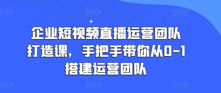 企业短视频直播运营团队打造课，手把手带你从0-1搭建运营团队-佳佳云创网