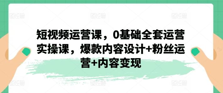短视频运营课，0基础全套运营实操课，爆款内容设计+粉丝运营+内容变现-佳佳云创网