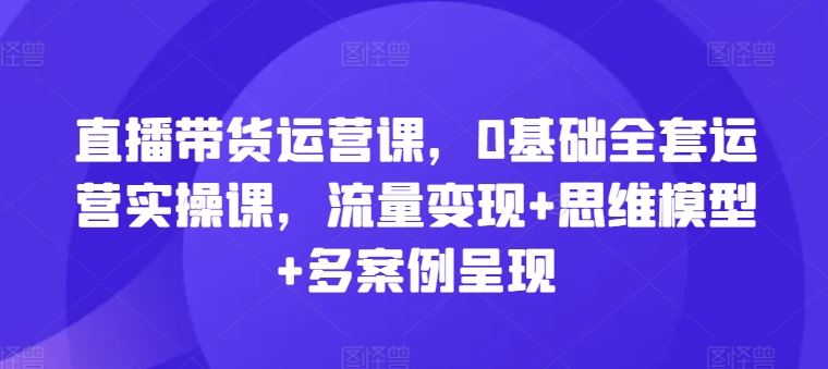 直播带货运营课，0基础全套运营实操课，流量变现+思维模型+多案例呈现-佳佳云创网