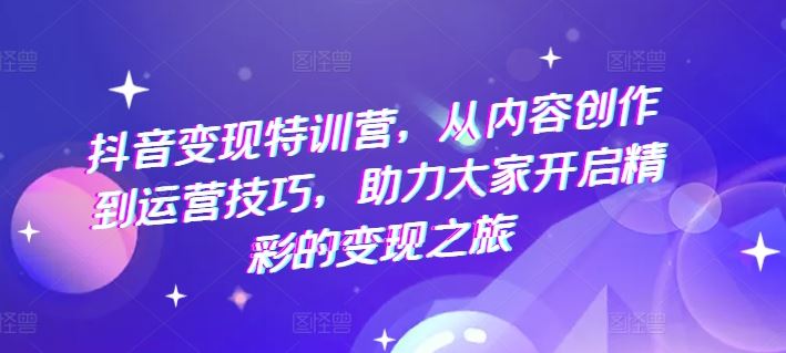 抖音变现特训营，从内容创作到运营技巧，助力大家开启精彩的变现之旅-佳佳云创网