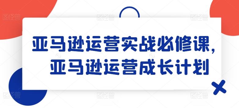 亚马逊运营实战必修课，亚马逊运营成长计划-佳佳云创网