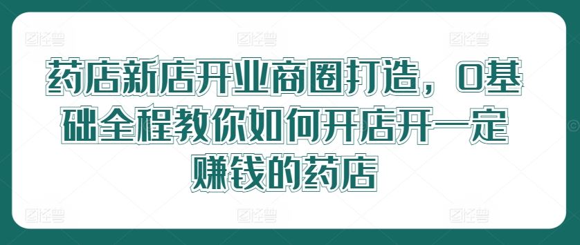 药店新店开业商圈打造，0基础全程教你如何开店开一定赚钱的药店-佳佳云创网
