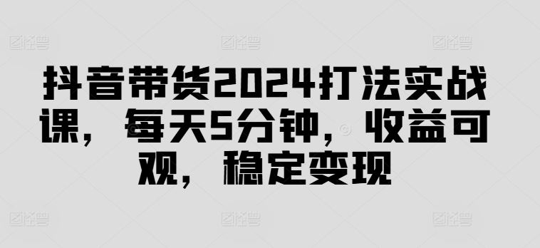 抖音带货2024打法实战课，每天5分钟，收益可观，稳定变现【揭秘】-佳佳云创网