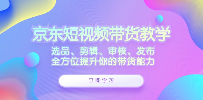 京东短视频带货教学：选品、剪辑、审核、发布，全方位提升你的带货能力-佳佳云创网