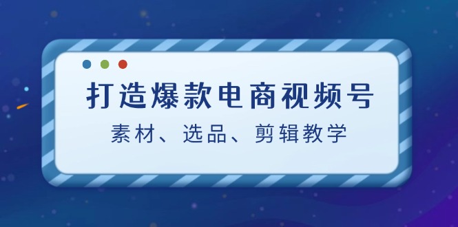 （12596期）打造爆款电商视频号：素材、选品、剪辑教程（附工具）-佳佳云创网