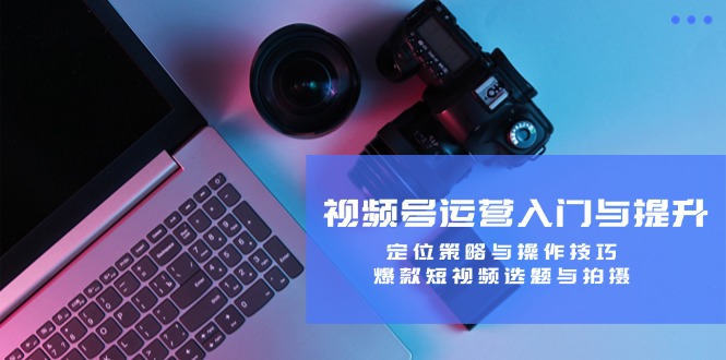 视频号运营入门与提升：定位策略与操作技巧，爆款短视频选题与拍摄-佳佳云创网