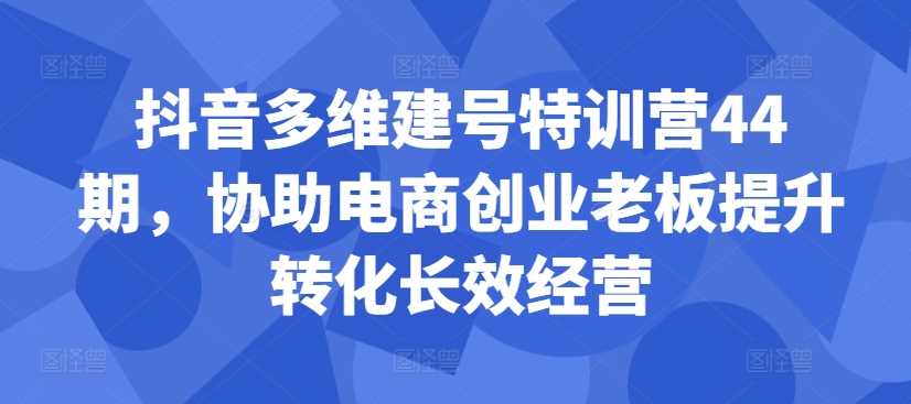 抖音多维建号特训营44期，协助电商创业老板提升转化长效经营-佳佳云创网