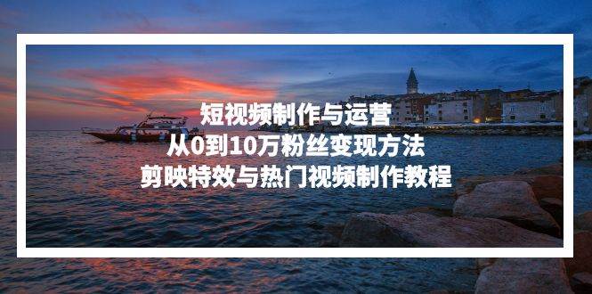 （13247期）短视频制作与运营，从0到10万粉丝变现方法，剪映特效与热门视频制作教程-佳佳云创网