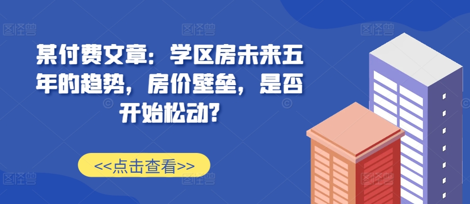 某付费文章：学区房未来五年的趋势，房价壁垒，是否开始松动?-佳佳云创网