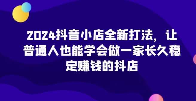 2024抖音小店全新打法，让普通人也能学会做一家长久稳定赚钱的抖店（更新）-佳佳云创网
