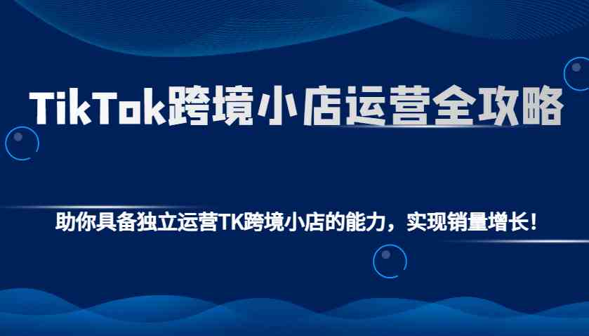 TikTok跨境小店运营全攻略：助你具备独立运营TK跨境小店的能力，实现销量增长！-佳佳云创网