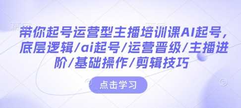 带你起号运营型主播培训课AI起号，底层逻辑/ai起号/运营晋级/主播进阶/基础操作/剪辑技巧-佳佳云创网