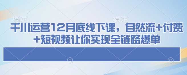 千川运营12月底线下课，自然流+付费+短视频让你实现全链路爆单-佳佳云创网