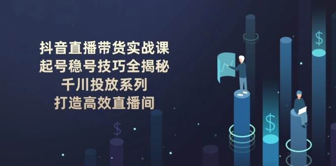 （14136期）抖音直播带货实战课：起号稳号技巧全揭秘, 千川投放系列, 打造高效直播间-佳佳云创网