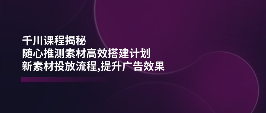 （14317期）千川课程揭秘：随心推测素材高效搭建计划,新素材投放流程,提升广告效果-佳佳云创网