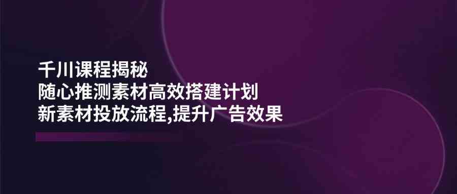 千川课程揭秘：随心推测素材高效搭建计划,新素材投放流程,提升广告效果-佳佳云创网