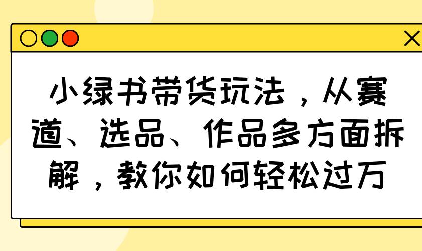 （14537期）小绿书带货玩法，从赛道、选品、作品多方面拆解，教你如何轻松过万-佳佳云创网