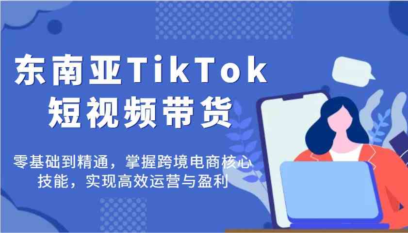 东南亚TikTok短视频带货，零基础到精通，掌握跨境电商核心技能，实现高效运营与盈利-佳佳云创网