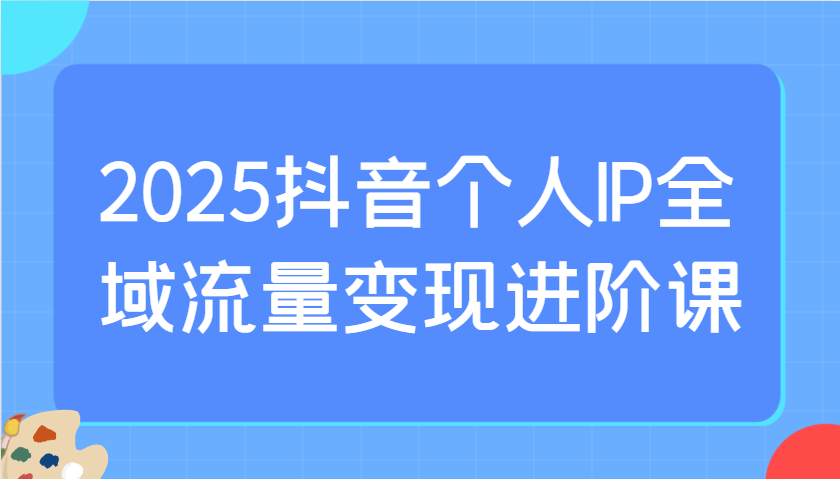 2025抖音个人IP全域流量变现进阶课：选爆品、抖音付费投流、千川投流实操及优化等-佳佳云创网