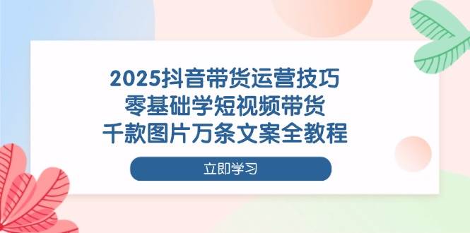 2025抖音带货运营技巧，零基础学短视频带货，千款图片万条文案全教程-佳佳云创网