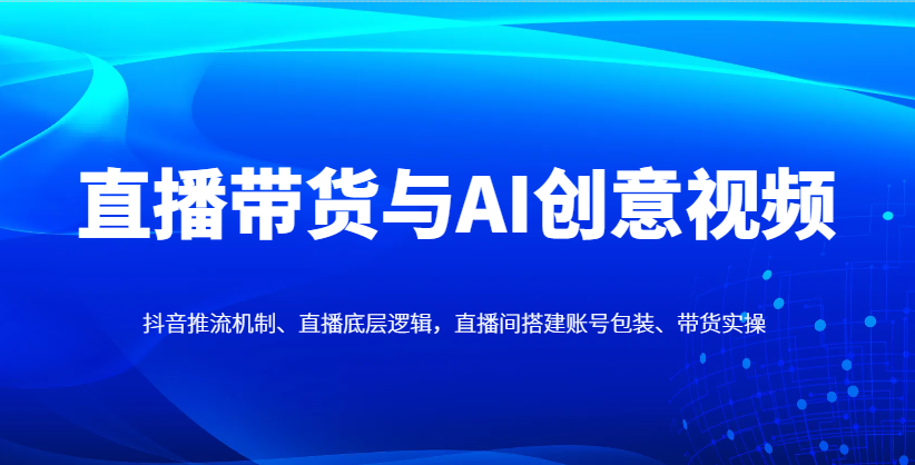 直播带货与AI创意视频，抖音推流机制、直播底层逻辑，直播间搭建账号包装、带货实操-佳佳云创网
