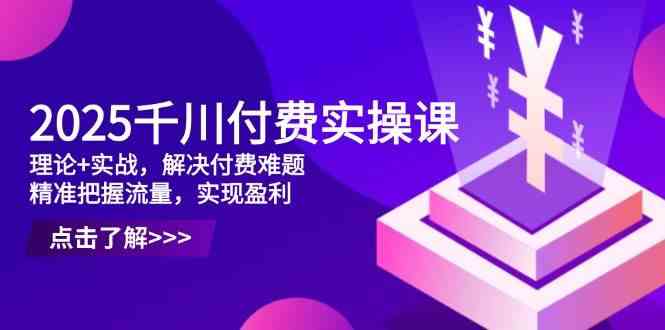 2025千川付费实操课，理论+实战，解决付费难题，精准把握流量，实现盈利-佳佳云创网
