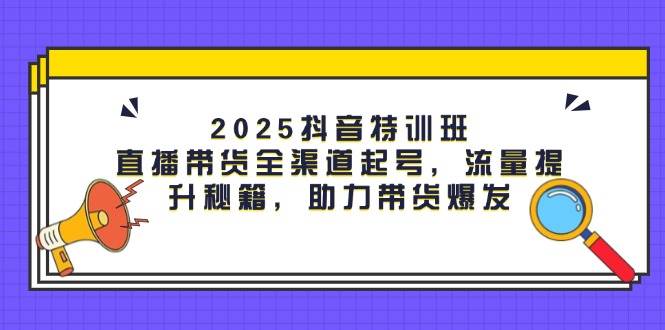 2025抖音特训班：直播带货全渠道起号，流量提升秘籍，助力带货爆发-佳佳云创网