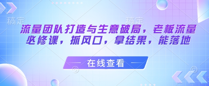 流量团队打造与生意破局，老板流量必修课，抓风口，拿结果，能落地-佳佳云创网