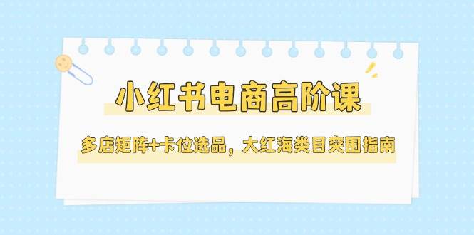 （14940期）小红书电商高阶课，多店矩阵+卡位选品，大红海类目突围指南（更新5月）-佳佳云创网
