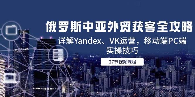 （14959期）俄罗斯中亚外贸获客全攻略，详解Yandex、VK运营，移动端PC端实操技巧-佳佳云创网